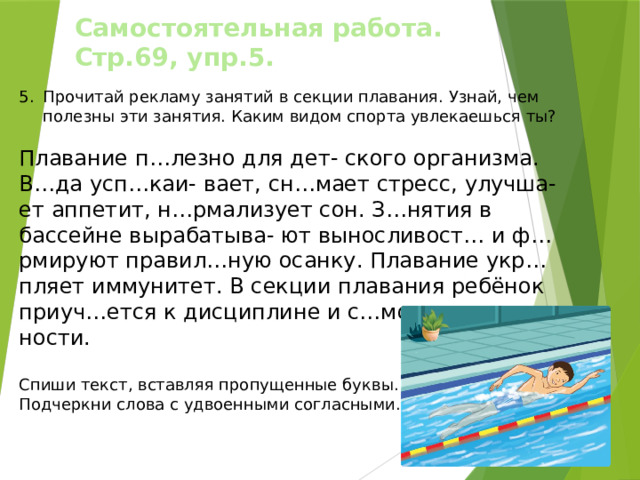 Самостоятельная работа. Стр.69, упр.5. Прочитай рекламу занятий в секции плавания. Узнай, чем полезны эти занятия. Каким видом спорта увлекаешься ты? Плавание п…лезно для дет- ского организма. В…да усп…каи- вает, сн…мает стресс, улучша- ет аппетит, н…рмализует сон. З…нятия в бассейне вырабатыва- ют выносливост… и ф…рмируют правил…ную осанку. Плавание укр…пляет иммунитет. В секции плавания ребёнок приуч…ется к дисциплине и с…мостоятель- ности. Спиши текст, вставляя пропущенные буквы. Подчеркни слова с удвоенными согласными. 