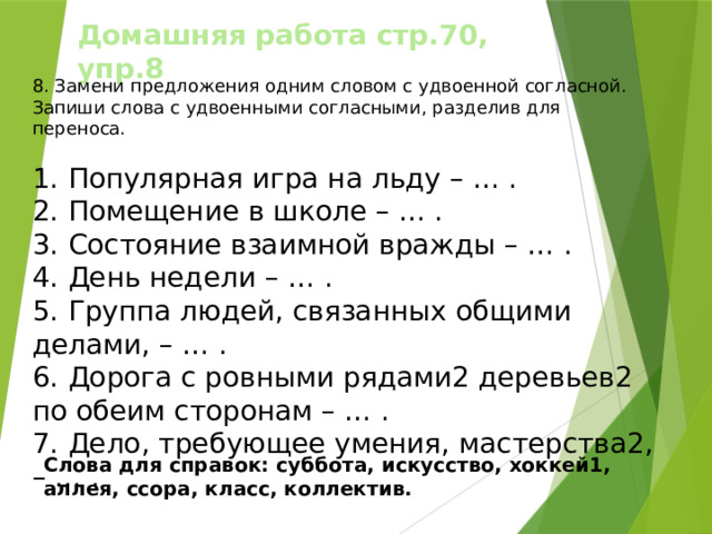 Домашняя работа стр.70, упр.8 8. Замени предложения одним словом с удвоенной согласной. Запиши слова с удвоенными согласными, разделив для переноса. 1.  Популярная игра на льду – … . 2.  Помещение в школе – … . 3.  Состояние взаимной вражды – … . 4.  День недели – … . 5.  Группа людей, связанных общими делами, – … . 6.  Дорога с ровными рядами2 деревьев2 по обеим сторонам – … . 7.  Дело, требующее умения, мастерства2, – … . Слова для справок: суббота, искусство, хоккей1, аллея, ссора, класс, коллектив. 