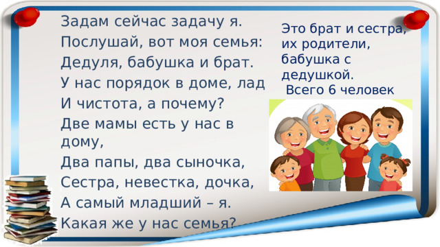 Задам сейчас задачу я. Послушай, вот моя семья: Дедуля, бабушка и брат. У нас порядок в доме, лад И чистота, а почему? Две мамы есть у нас в дому, Два папы, два сыночка, Сестра, невестка, дочка, А самый младший – я. Какая же у нас семья? Это брат и сестра, их родители, бабушка с дедушкой.  Всего 6 человек 