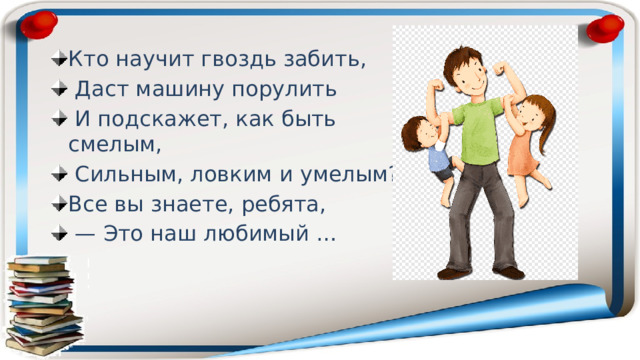 Кто научит гвоздь забить,  Даст машину порулить  И подскажет, как быть смелым,  Сильным, ловким и умелым? Все вы знаете, ребята, — Это наш любимый … 