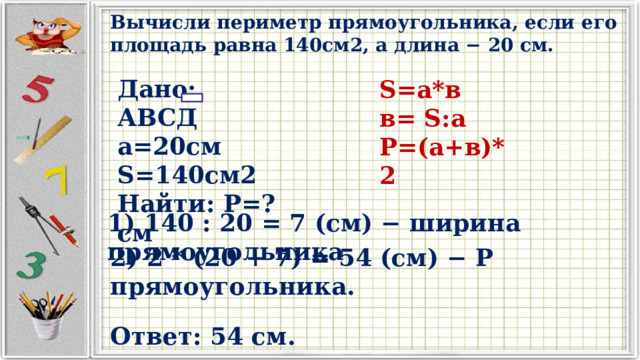 Вычисли периметр прямоугольника, если его площадь равна 140см2, а длина − 20 см. Дано: АВСД а=20см S=140см2 Найти: Р=?см S=а*в в= S:а Р=(а+в)*2 1) 140 : 20 = 7 (см) − ширина прямоугольника 2) 2 * (20 + 7) = 54 (см) − Р прямоугольника. Ответ: 54 см. 