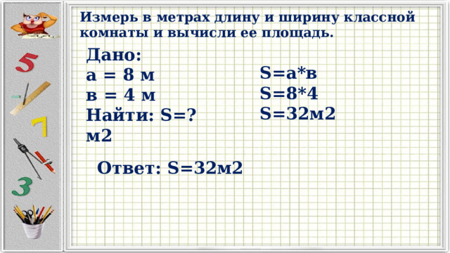 Измерь в метрах длину и ширину классной комнаты и вычисли ее площадь. Дано: а = 8 м в = 4 м Найти: S=?м2 S=а*в S=8*4 S=32м2 Ответ: S=32м2 