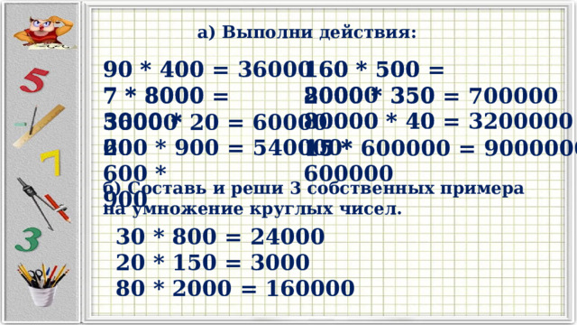 а) Выполни действия: 160 * 500 160 * 500 = 80000 90 * 400 90 * 400 = 36000 2000 * 350 7 * 8000 80000 * 40 3000 * 20 600 * 900 15 * 600000 2000 * 350 = 700000 7 * 8000 = 56000 80000 * 40 = 3200000 3000 * 20 = 60000 600 * 900 = 540000 15 * 600000 = 9000000 б) Составь и реши 3 собственных примера на умножение круглых чисел. 30 * 800 = 24000 20 * 150 = 3000 80 * 2000 = 160000 