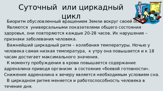 Суточный или циркадный цикл Биоритм обусловленный вращением Земли вокруг своей оси Являются универсальными показателями общего состояния здоровья, они повторяются каждые 20-28 часов. Их нарушение – признаки заболевания человека. Важнейший циркадный ритм – колебания температуры. Ночью у человека самая низкая температура, к утру она повышается и к 18 часам достигает максимального значения. К моменту пробуждения в крови повышается содержание адреналина приводя организм в состояние «боевой готовности». Снижение адреналина к вечеру является необходимым условием сна. В циркадном ритме меняется и работоспособность человека в течение дня. 