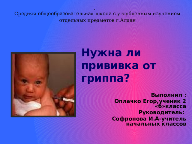 . Средняя общеобразовательная школа с углубленным изучением отдельных предметов г.Алдан   Нужна ли прививка от гриппа? Выполнил :  Оплачко Егор,ученик 2 «б»класса  Руководитель: Софронова И.А-учитель начальных классов  