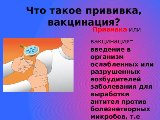 Что такое прививка, вакцинация?  Прививка  или  вакцинация - введение в организм ослабленных или разрушенных возбудителей заболевания для выработки антител против болезнетворных микробов, т.е иммунитета.  