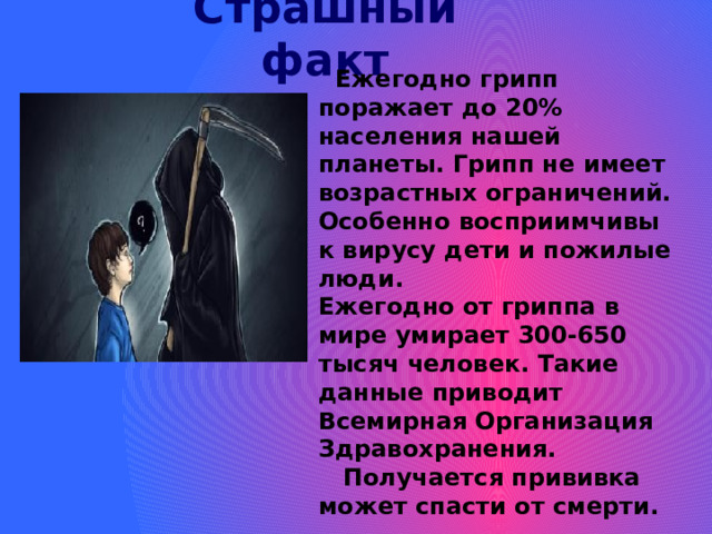 Страшный факт  Ежегодно грипп поражает до 20% населения нашей планеты. Грипп не имеет возрастных ограничений. Особенно восприимчивы к вирусу дети и пожилые люди. Ежегодно от гриппа в мире умирает 300-650 тысяч человек. Такие данные приводит Всемирная Организация Здравохранения.  Получается прививка может спасти от смерти. 