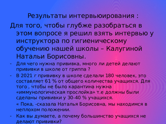 Результаты интервьюирования : Для того, чтобы глубже разобраться в этом вопросе я решил взять интервью у инструктора по гигиеническому обучению нашей школы – Калугиной Натальи Борисовны. Для чего нужна прививка, много ли детей делают прививки в школе от гриппа ? В 2021 г прививку в школе сделали 180 человек, это составляет 61 % от общего количества учащихся. Для того , чтобы не было карантина нужна «иммунологическая прослойка» т.е должны были сделаны прививки у 30-40 % учащихся.  « Пока, -сказала Наталья Борисовна, мы находимся в неплохом положении.  Как вы думаете, а почему большинство учащихся не делают прививки? - Многие родители еще не понимают ,что прививка – это специфическая профилактика против гриппа , которая поддерживает иммунитет.  