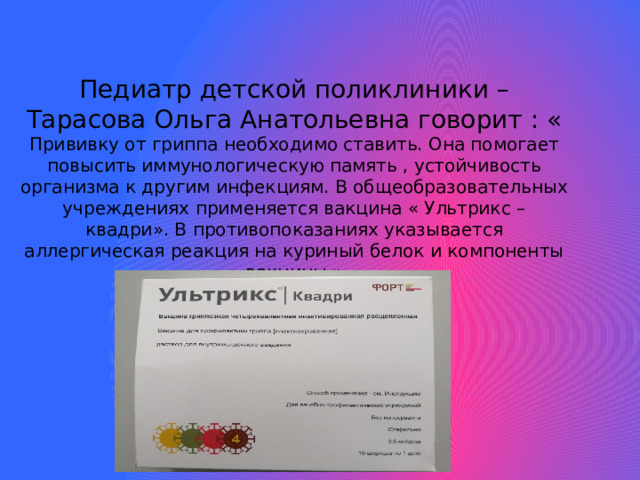 Педиатр детской поликлиники – Тарасова Ольга Анатольевна говорит : « Прививку от гриппа необходимо ставить. Она помогает повысить иммунологическую память , устойчивость организма к другим инфекциям. В общеобразовательных учреждениях применяется вакцина « Ультрикс – квадри». В противопоказаниях указывается аллергическая реакция на куриный белок и компоненты вакцины.»      