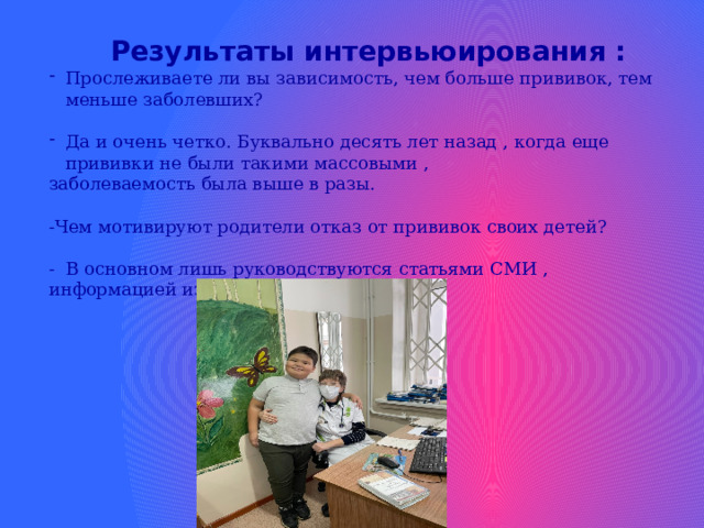  Результаты интервьюирования : Прослеживаете ли вы зависимость, чем больше прививок, тем меньше заболевших? Да и очень четко. Буквально десять лет назад , когда еще прививки не были такими массовыми , заболеваемость была выше в разы. -Чем мотивируют родители отказ от прививок своих детей? - В основном лишь руководствуются статьями СМИ , информацией из сети интернет.    