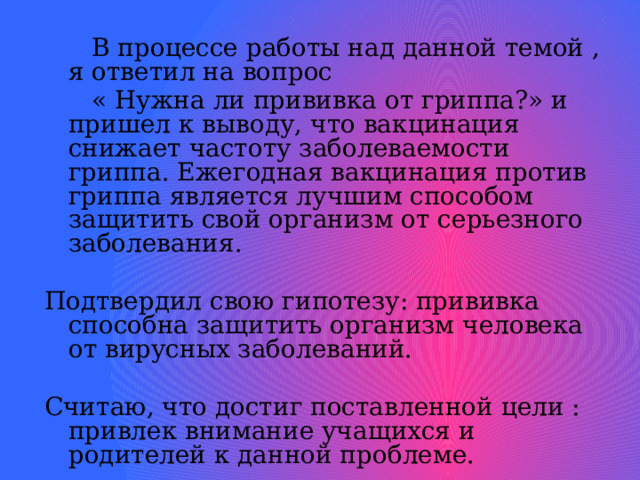   В процессе работы над данной темой , я ответил на вопрос  « Нужна ли прививка от гриппа?» и пришел к выводу, что вакцинация снижает частоту заболеваемости гриппа. Ежегодная вакцинация против гриппа является лучшим способом защитить свой организм от серьезного заболевания. Подтвердил свою гипотезу: прививка способна защитить организм человека от вирусных заболеваний. Считаю, что достиг поставленной цели : привлек внимание учащихся и родителей к данной проблеме.     