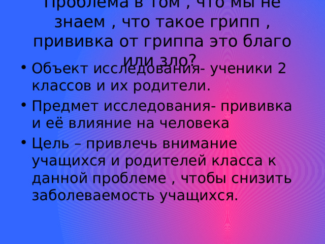 Проблема в том , что мы не знаем , что такое грипп , прививка от гриппа это благо или зло? Объект исследования- ученики 2 классов и их родители. Предмет исследования- прививка и её влияние на человека Цель – привлечь внимание учащихся и родителей класса к данной проблеме , чтобы снизить заболеваемость учащихся. 