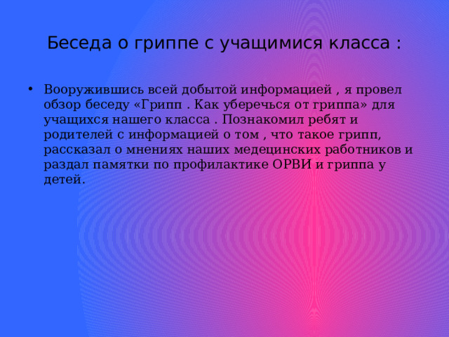 Беседа о гриппе с учащимися класса : Вооружившись всей добытой информацией , я провел обзор беседу «Грипп . Как уберечься от гриппа» для учащихся нашего класса . Познакомил ребят и родителей с информацией о том , что такое грипп, рассказал о мнениях наших медецинских работников и раздал памятки по профилактике ОРВИ и гриппа у детей.  