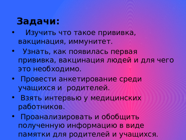  Задачи:    Изучить что такое прививка, вакцинация, иммунитет.  Узнать, как появилась первая прививка, вакцинация людей и для чего это необходимо.  Провести анкетирование среди учащихся и родителей.  Взять интервью у медицинских работников.  Проанализировать и обобщить полученную информацию в виде памятки для родителей и учащихся.  