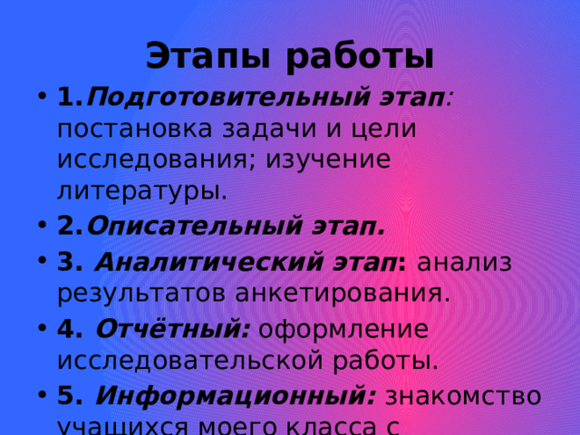  Этапы работы 1. Подготовительный этап : постановка задачи и цели исследования; изучение литературы. 2. Описательный этап. 3. Аналитический этап : анализ результатов анкетирования. 4. Отчётный: оформление исследовательской работы. 5. Информационный: знакомство учащихся моего класса с результатами работы. 