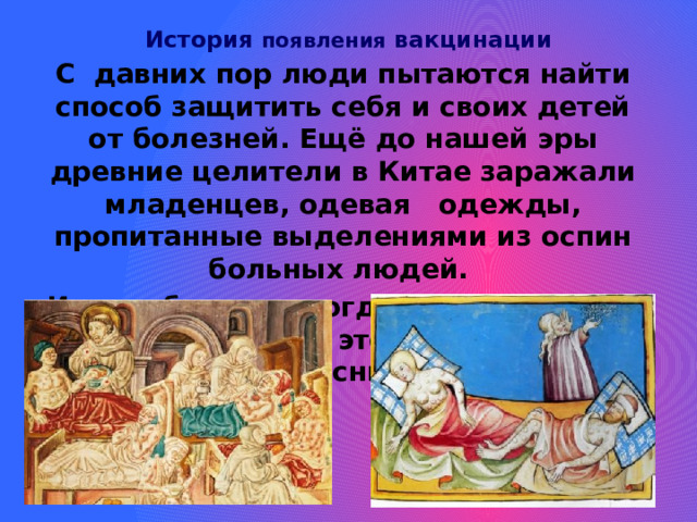 История появления вакцинации   С давних пор люди пытаются найти способ защитить себя и своих детей от болезней. Ещё до нашей эры древние целители в Китае заражали младенцев, одевая одежды, пропитанные выделениями из оспин больных людей. И дети более никогда не заражались оспой. Но тогда это никто не мог объяснить. 