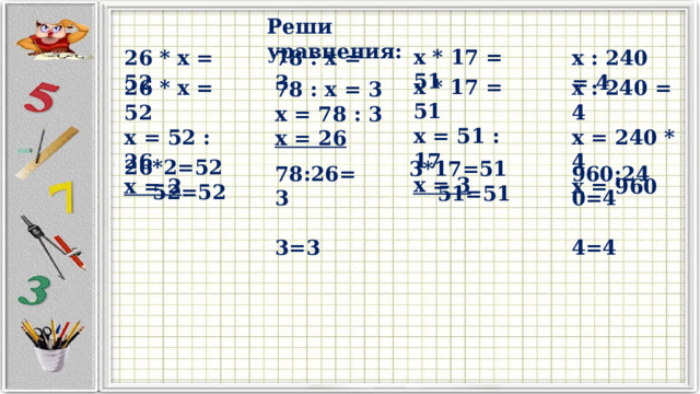 Реши уравнения: x * 17 = 51 78 : x = 3 x : 240 = 4 26 * x = 52 x * 17 = 51 x = 51 : 17 x = 3 26 * x = 52 x = 52 : 26 x = 2 x : 240 = 4 x = 240 * 4 x = 960 78 : x = 3 x = 78 : 3 x = 26 26*2=52  52=52 3*17=51  51=51 78:26=3 960:240=4  3=3  4=4 