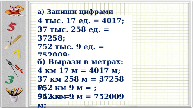 а) Запиши цифрами числа: 4 тыс. 17 ед. = 4017; 37 тыс. 258 ед. = ; 752 тыс. 9 ед. = ; 94 тыс. = . 4 тыс. 17 ед. = 4017; 37 тыс. 258 ед. = 37258; 752 тыс. 9 ед. = 752009; 94 тыс. = 94000. б) Вырази в метрах: 4 км 17 м = 4017 м; 37 км 258 м = ; 752 км 9 м = ; 94 км = . 4 км 17 м = 4017 м; 37 км 258 м = 37258 м; 752 км 9 м = 752009 м; 94 км = 94000 м. 
