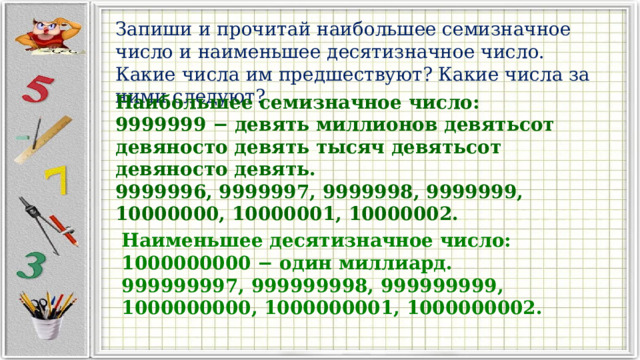 Запиши и прочитай наибольшее семизначное число и наименьшее десятизначное число. Какие числа им предшествуют? Какие числа за ними следуют? Наибольшее семизначное число: 9999999 − девять миллионов девятьсот девяносто девять тысяч девятьсот девяносто девять. 9999996, 9999997, 9999998, 9999999, 10000000, 10000001, 10000002. Наименьшее десятизначное число: 1000000000 − один миллиард. 999999997, 999999998, 999999999, 1000000000, 1000000001, 1000000002. 