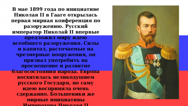 В мае 1899 года по инициативе Николая II в Гааге открылась первая мирная конференция по разоружению. Русский император Николай II впервые предложил миру идею всеобщего разоружения. Силы и капитал, расточаемые на чрезмерные вооружения, он призвал употребить на просвещение и развитие благосостояния народа. Европа восхитилась великодушием русского Государя, но саму идею восприняла очень сдержанно. Большевики же мирные инициативы Императора Николая II высмеивали, объясняя какими-то корыстными интересами, слабостью «царского режима», отсталостью русской экономики… 