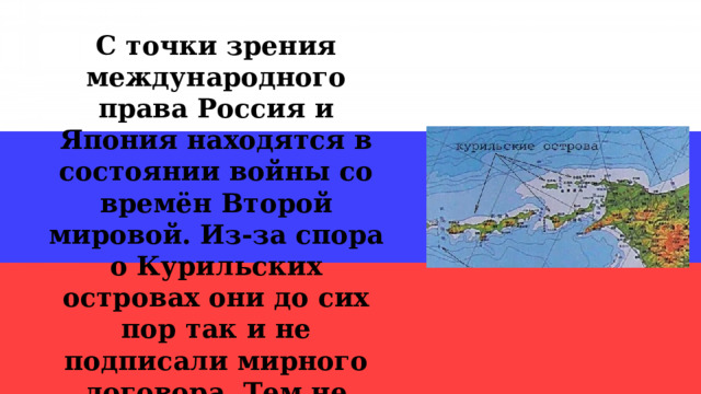 С точки зрения международного права Россия и Япония находятся в состоянии войны со времён Второй мировой. Из-за спора о Курильских островах они до сих пор так и не подписали мирного договора. Тем не менее, Россия и Япония живут в мире и согласии. 