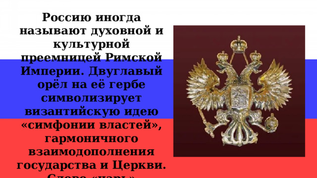 Россию иногда называют духовной и культурной преемницей Римской Империи. Двуглавый орёл на её гербе символизирует византийскую идею «симфонии властей», гармоничного взаимодополнения государства и Церкви. Слово «царь» произошло от слова «цезарь». 