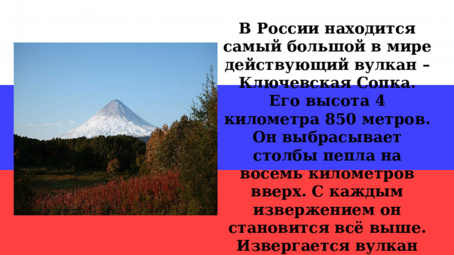 В России находится самый большой в мире действующий вулкан – Ключевская Сопка. Его высота 4 километра 850 метров. Он выбрасывает столбы пепла на восемь километров вверх. С каждым извержением он становится всё выше. Извергается вулкан Ключевская Сопка на протяжении последних 7 тысяч лет. 