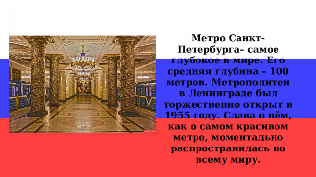 Метро Санкт-Петербурга– самое глубокое в мире. Его средняя глубина – 100 метров. Метрополитен в Ленинграде был торжественно открыт в 1955 году. Слава о нём, как о самом красивом метро, моментально распространилась по всему миру. 