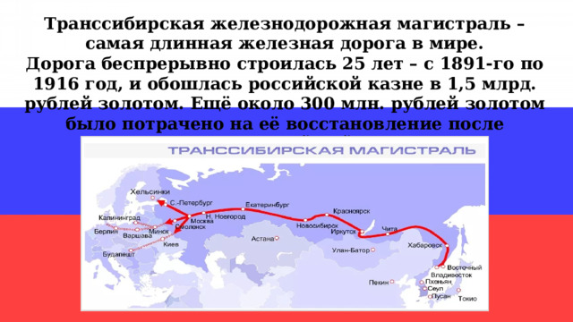 Транссибирская железнодорожная магистраль – самая длинная железная дорога в мире. Дорога беспрерывно строилась 25 лет – с 1891-го по 1916 год, и обошлась российской казне в 1,5 млрд. рублей золотом. Ещё около 300 млн. рублей золотом было потрачено на её восстановление после Гражданской войны. 