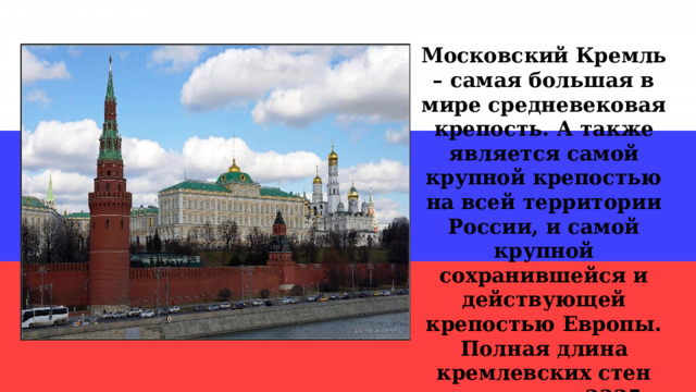 Московский Кремль – самая большая в мире средневековая крепость. А также является самой крупной крепостью на всей территории России, и самой крупной сохранившейся и действующей крепостью Европы. Полная длина кремлевских стен составляет 2235 метров. 