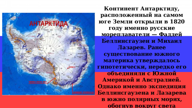 Континент Антарктиду, расположенный на самом юге Земли открыли в 1820 году именно русские мореплаватели — Фаддей Беллинсгаузен и Михаил Лазарев. Ранее существование южного материка утверждалось гипотетически, нередко его объединяли с Южной Америкой и Австралией. Однако именно экспедиция Беллинсгаузена и Лазарева в южно полярных морях, обогнув вокруг света антарктические льды, подтвердила факт существования шестого материка. 