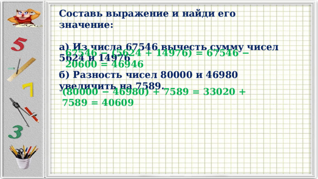 Составь выражение и найди его значение:  а) Из числа 67546 вычесть сумму чисел 5624 и 14976 67546 − (5624 + 14976) = 67546 − 20600 = 46946 б) Разность чисел 80000 и 46980 увеличить на 7589. (80000 − 46980) + 7589 = 33020 + 7589 = 40609 