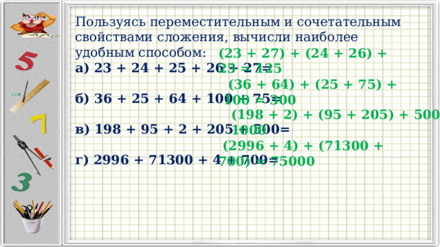 Пользуясь переместительным и сочетательным свойствами сложения, вычисли наиболее удобным способом: а) 23 + 24 + 25 + 26 + 27=  б) 36 + 25 + 64 + 100 + 75=  в) 198 + 95 + 2 + 205 + 500=  г) 2996 + 71300 + 4 + 700= (23 + 27) + (24 + 26) + 25 = 125  (36 + 64) + (25 + 75) + 100 = 300 (198 + 2) + (95 + 205) + 500 = 1000  (2996 + 4) + (71300 + 700) = 75000  