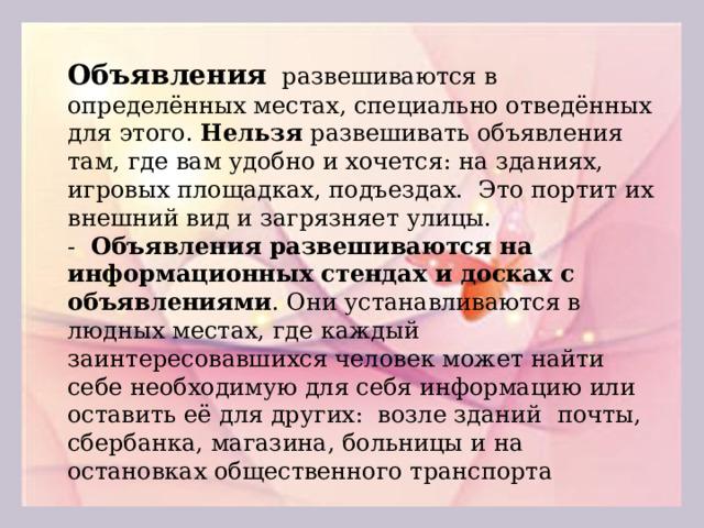 Объявления развешиваются в определённых местах, специально отведённых для этого. Нельзя развешивать объявления там, где вам удобно и хочется: на зданиях, игровых площадках, подъездах. Это портит их внешний вид и загрязняет улицы. - Объявления развешиваются на информационных стендах и досках с объявлениями . Они устанавливаются в людных местах, где каждый заинтересовавшихся человек может найти себе необходимую для себя информацию или оставить её для других: возле зданий почты, сбербанка, магазина, больницы и на остановках общественного транспорта  