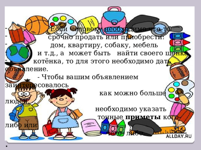  Если человеку необходимо что-то  срочно продать или приобрести:  дом, квартиру, собаку, мебель  и т.д., а может быть найти своего щенка,  котёнка, то для этого необходимо дать объявление.  - Чтобы вашим объявлением заинтересовалось  как можно больше людей,  необходимо указать  точные приметы кого- либо или  чего- либо . -. 