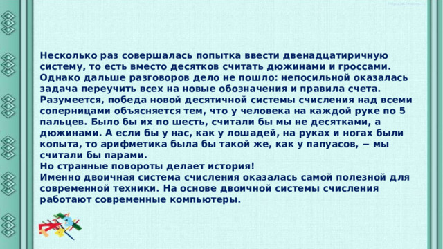 Несколько раз совершалась попытка ввести двенадцатиричную систему, то есть вместо десятков считать дюжинами и гроссами. Однако дальше разговоров дело не пошло: непосильной оказалась задача переучить всех на новые обозначения и правила счета. Разумеется, победа новой десятичной системы счисления над всеми соперницами объясняется тем, что у человека на каждой руке по 5 пальцев. Было бы их по шесть, считали бы мы не десятками, а дюжинами. А если бы у нас, как у лошадей, на руках и ногах были копыта, то арифметика была бы такой же, как у папуасов, − мы считали бы парами. Но странные повороты делает история! Именно двоичная система счисления оказалась самой полезной для современной техники. На основе двоичной системы счисления работают современные компьютеры. 