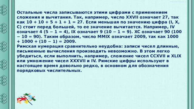 Остальные числа записываются этими цифрами с применением сложения и вычитания. Так, например, число XXVII означает 27, так как 10 + 10 + 5 + 1 + 1 = 27. Если меньшая по значению цифра (I, X, C) стоит перед большей, то ее значение вычитается. Например, IV означает 4 (5 − 1 = 4), IX означает 9 (10 − 1 = 9). XC означает 90 (100 − 10 = 90). Таким образом, число MMIX означает 2009, так как 1000 + 1000 + (10 − 1) = 2009. Римская нумерация сравнительно неудобна: записи чисел длинные, письменные вычисления производить невозможно. В этом легко убедиться, если выполнить, например, сложение чисел CCXVII и XLIX или умножение чисел XXXVII и IV. Римские цифры используют в настоящее время довольно редко, в основном для обозначения порядковых числительных. 