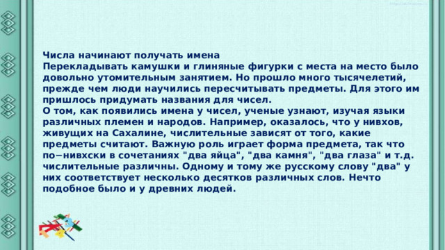 Числа начинают получать имена Перекладывать камушки и глиняные фигурки с места на место было довольно утомительным занятием. Но прошло много тысячелетий, прежде чем люди научились пересчитывать предметы. Для этого им пришлось придумать названия для чисел. О том, как появились имена у чисел, ученые узнают, изучая языки различных племен и народов. Например, оказалось, что у нивхов, живущих на Сахалине, числительные зависят от того, какие предметы считают. Важную роль играет форма предмета, так что по−нивхски в сочетаниях 