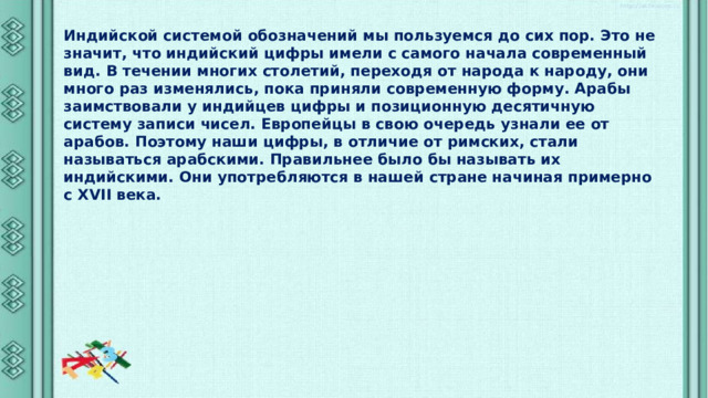 Индийской системой обозначений мы пользуемся до сих пор. Это не значит, что индийский цифры имели с самого начала современный вид. В течении многих столетий, переходя от народа к народу, они много раз изменялись, пока приняли современную форму. Арабы заимствовали у индийцев цифры и позиционную десятичную систему записи чисел. Европейцы в свою очередь узнали ее от арабов. Поэтому наши цифры, в отличие от римских, стали называться арабскими. Правильнее было бы называть их индийскими. Они употребляются в нашей стране начиная примерно с XVII века. 