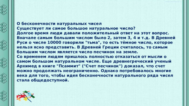 О бесконечности натуральных чисел Существует ли самое большое натуральное число? Долгое время люди давали положительный ответ на этот вопрос. Вначале самым большим числом было 2, затем 3, 4 и т.д. В Древней Руси о числе 10000 говорили 