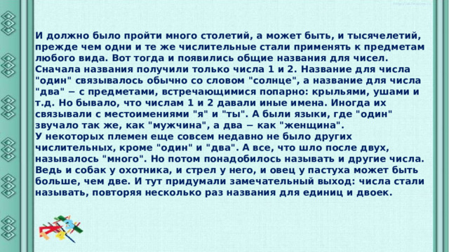 И должно было пройти много столетий, а может быть, и тысячелетий, прежде чем одни и те же числительные стали применять к предметам любого вида. Вот тогда и появились общие названия для чисел. Сначала названия получили только числа 1 и 2. Название для числа 