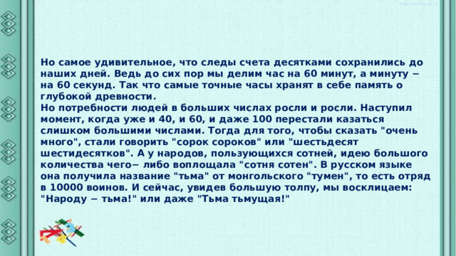 Но самое удивительное, что следы счета десятками сохранились до наших дней. Ведь до сих пор мы делим час на 60 минут, а минуту − на 60 секунд. Так что самые точные часы хранят в себе память о глубокой древности. Но потребности людей в больших числах росли и росли. Наступил момент, когда уже и 40, и 60, и даже 100 перестали казаться слишком большими числами. Тогда для того, чтобы сказать 