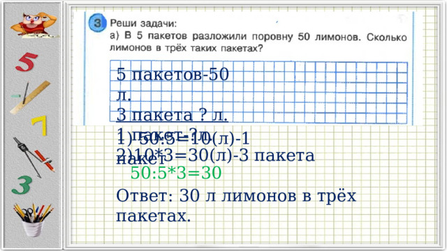 5 пакетов-50 л. 3 пакета ? л. 1 пакет-?л. 1) 50:5=10(л)-1 пакет 2)10*3=30(л)-3 пакета 50:5*3=30 Ответ: 30 л лимонов в трёх пакетах. 