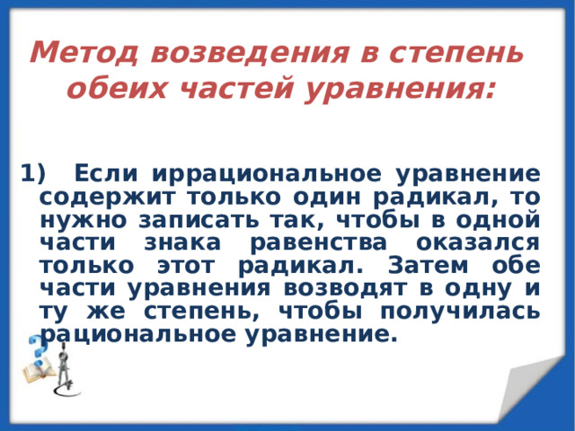  Метод возведения в степень обеих частей уравнения:   1) Если иррациональное уравнение содержит только один радикал, то нужно записать так, чтобы в одной части знака равенства оказался только этот радикал. Затем обе части уравнения возводят в одну и ту же степень, чтобы получилась рациональное уравнение. 