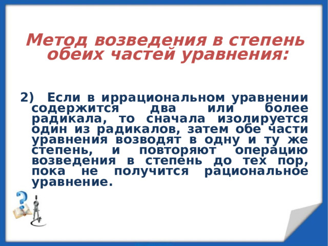   Метод возведения в степень обеих частей уравнения:   2) Если в иррациональном уравнении содержится два или более радикала, то сначала изолируется один из радикалов, затем обе части уравнения возводят в одну и ту же степень, и повторяют операцию возведения в степень до тех пор, пока не получится рациональное уравнение. 