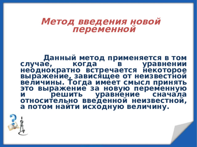   Метод введения новой переменной        Данный метод применяется в том случае, когда в уравнении неоднократно встречается некоторое выражение, зависящее от неизвестной величины. Тогда имеет смысл принять это выражение за новую переменную и решить уравнение сначала относительно введенной неизвестной, а потом найти исходную величину.  