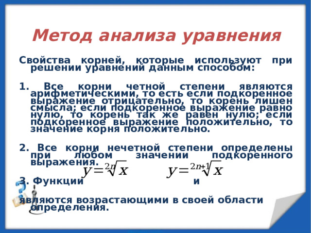  Метод анализа уравнения  Свойства корней, которые используют при решении уравнений данным способом:  1. Все корни четной степени являются арифметическими, то есть если подкоренное выражение отрицательно, то корень лишен смысла; если подкоренное выражение равно нулю, то корень так же равен нулю; если подкоренное выражение положительно, то значение корня положительно.  2. Все корни нечетной степени определены при любом значении подкоренного выражения.  3. Функции и  являются возрастающими в своей области определения. 