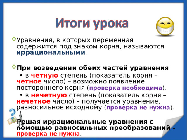 Уравнения, в которых переменная содержится под знаком корня, называются иррациональными . При возведении обеих частей уравнения • в четную степень (показатель корня – четное число) – возможно появление постороннего корня ( проверка необходима ). • в нечетную степень (показатель корня – нечетное число) – получается уравнение, равносильное исходному ( проверка не нужна ). Решая иррациональные уравнения с помощью равносильных преобразований  – проверка не нужна . 