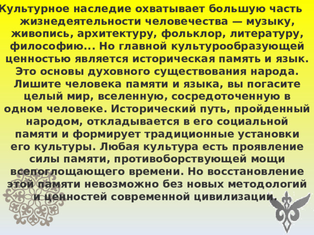 Культурное наследие охватывает большую часть жизнедеятельности человечества — музыку, живопись, архитектуру, фольклор, литературу, философию... Но главной культурообразующей ценностью является историческая память и язык. Это основы духовного существования народа. Лишите человека памяти и языка, вы погасите целый мир, вселенную, сосредоточенную в одном человеке. Исторический путь, пройденный народом, откладывается в его социальной памяти и формирует традиционные установки его культуры. Любая культура есть проявление силы памяти, противоборствующей мощи всепоглощающего времени. Но восстановление этой памяти невозможно без новых методологий и ценностей современной цивилизации.   