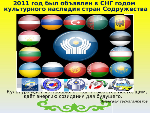  2011 год был объявлен в СНГ годом культурного наследия стран Содружества           Культура идёт из прошлого, подпитывается настоящим, даёт энергию созидания для будущего. Имангали Тасмагамбетов.    